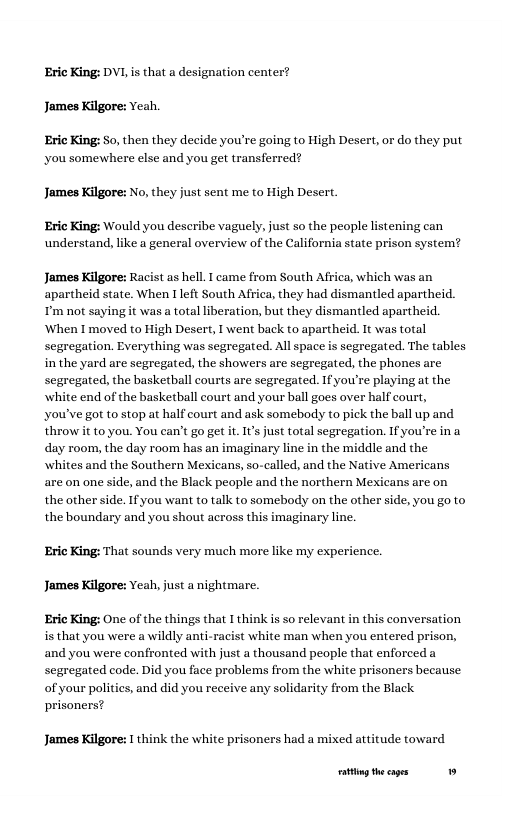 Eric King: DVL is that a designation center? James Kilgore: veah. Eric King: So, then they decide you’re going to High Desert, or do they put you somewhere else and you get transferred? James Kilgore: No, they just sent me to High Desert. Eric King: Would you describe vaguely, just so the people listening can understand, like a general overview of the California state prison system? James Kilgore: Racist as hell. I came from South Africa, which was an apartheid state. When 1 left South Africa, they had dismantled apartheid. T’m not saying it was a total liberation, but they dismantled apartheid. When I moved to High Desert, I went back to apartheid. I was total segregation. Everything was segregated. All space is segregated. The tables in the yard are segregated, the showers are segregated, the phones are segregated, the basketball courts are segregated. Ifyou’re playing at the white end of the basketball court and your ball goes over half court, you’ve got to stop at half court and ask somebody to pick the ball up and throw it to you. You can’t go get t. ’ just total segregation. If you’re ina day room, the day room has an imaginary line in the middle and the whites and the Southern Mexicans, so-called, and the Native Americans are on one side, and the Black people and the northern Mexicans are on the other side. If you want to talk to somebody on the other side, you go to the boundary and you shout across this imaginary line. Eric King: That sounds very much more like my experience. James Kilgore: Yeah, just a nightmare. Eric King: One of the things that I think is so relevant in this conversation is that you were a wildly anti-racist white man when you entered prison, and you were confronted with just a thousand people that enforced a segregated code. Did you face problems from the white prisoners because of your polities, and did you receive any solidarity from the Black prisoners? James Kilgore: I think the white prisoners had a mixed attitude toward g the cages »